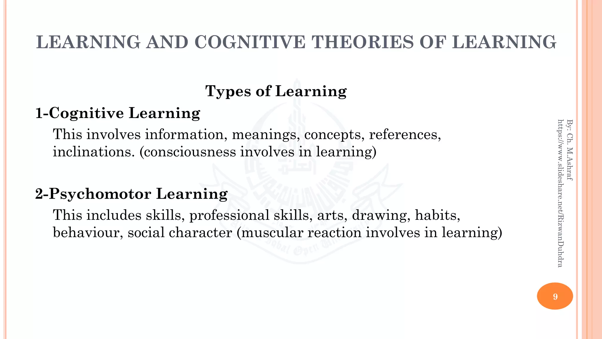 LEARNING AND COGNITIVE THEORIES OF LEARNING
Types of Learning
1-Cognitive Learning
This involves information, meanings, concepts, references,
inclinations. (consciousness involves in learning)
2-Psychomotor Learning
This includes skills, professional skills, arts, drawing, habits,
behaviour, social character (muscular reaction involves in learning)
9
By:Ch.M.Ashraf
https://www.slideshare.net/RizwanDuhdra
 