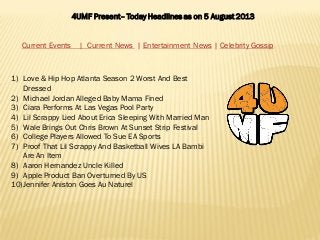 4UMF Present– Today Headlines as on 5 August 2013
Current Events | Current News | Entertainment News | Celebrity Gossip
1) Love & Hip Hop Atlanta Season 2 Worst And Best
Dressed
2) Michael Jordan Alleged Baby Mama Fined
3) Ciara Performs At Las Vegas Pool Party
4) Lil Scrappy Lied About Erica Sleeping With Married Man
5) Wale Brings Out Chris Brown At Sunset Strip Festival
6) College Players Allowed To Sue EA Sports
7) Proof That Lil Scrappy And Basketball Wives LA Bambi
Are An Item
8) Aaron Hernandez Uncle Killed
9) Apple Product Ban Overturned By US
10)Jennifer Aniston Goes Au Naturel
 