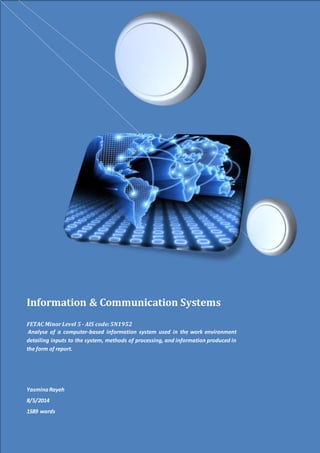 Information & Communication Systems
FETAC MinorLevel 5 - AIS code:5N1952
Analyse of a computer-based information system used in the work environment
detailing inputs to the system, methods of processing, and information produced in
the form of report.
YasminaRayeh
8/5/2014
1589 words
 