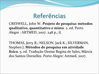 Referências CRESWELL, John W.  Projeto de pesquisa: métodos qualitativo, quantitativo e misto . 2. ed. Porto Alegre : ARTMED, 2007. 248 p., il.  THOMAS, Jerry R.; NELSON, Jack K.; SILVERMAN, Stephen J.  Métodos de pesquisa em atividade física . 5. ed. Tradução Denise Regina de Sales, Márcia dos Santos Dornelles.  Porto Alegre: Artmed, 2007. 