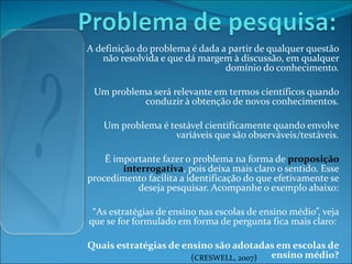 A definição do problema é dada a partir de qualquer questão não resolvida e que dá margem à discussão, em qualquer domínio do conhecimento. Um problema será relevante em termos científicos quando conduzir à obtenção de novos conhecimentos. Um problema é testável cientificamente quando envolve variáveis que são observáveis/testáveis. É importante fazer o problema na forma de  proposição interrogativa , pois deixa mais claro o sentido. Esse procedimento facilita a identificação do que efetivamente se deseja pesquisar. Acompanhe o exemplo abaixo: “ As estratégias de ensino nas escolas de ensino médio”, veja que se for formulado em forma de pergunta fica mais claro:  Quais estratégias de ensino são adotadas em escolas de ensino médio? ( CRESWELL, 2007 ) 