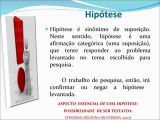 Hipótese Hipótese é sinônimo de suposição. Neste sentido, hipótese é uma afirmação categórica (uma suposição), que tente responder ao problema levantado no tema escolhido para pesquisa.   O trabalho de pesquisa, então, irá confirmar ou negar a hipótese  levantada.  ASPECTO  ESSENCIAL DE UMA HIPÓTESE:  POSSIBILIDADE  DE SER TESTATDA. ( THOMAS; NELSON e SILVERMAN, 2007) 