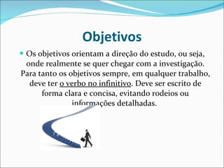 Objetivos Os objetivos orientam a direção do estudo, ou seja, onde realmente se quer chegar com a investigação. Para tanto os objetivos sempre, em qualquer trabalho, deve ter  o verbo no infinitivo . Deve ser escrito de forma clara e concisa, evitando rodeios ou informações detalhadas.  