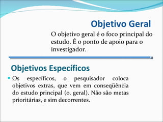 Objetivos Específicos Os específicos, o pesquisador coloca objetivos extras, que vem em conseqüência do estudo principal (o. geral). Não são metas prioritárias, e sim decorrentes. Objetivo Geral O objetivo geral é o foco principal do estudo. É o ponto de apoio para o investigador. 