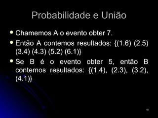 Probabilidade e União
 Chamemos      A o evento obter 7.
 Então A contemos resultados: {(1.6) (2.5)
  (3.4) (4.3) (5.2) (6.1)}
 Se B é o evento obter 5, então B
  contemos resultados: {(1.4), (2.3), (3.2),
  (4.1)}



                                           10
 