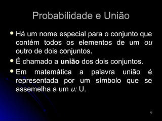 Probabilidade e União
 Há  um nome especial para o conjunto que
  contém todos os elementos de um ou
  outro de dois conjuntos.
 É chamado a união dos dois conjuntos.
 Em matemática a palavra união é
  representada por um símbolo que se
  assemelha a um u: U.


                                         12
 