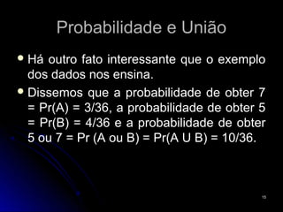 Probabilidade e União
 Há outro fato interessante que o exemplo
  dos dados nos ensina.
 Dissemos que a probabilidade de obter 7
  = Pr(A) = 3/36, a probabilidade de obter 5
  = Pr(B) = 4/36 e a probabilidade de obter
  5 ou 7 = Pr (A ou B) = Pr(A U B) = 10/36.



                                           15
 