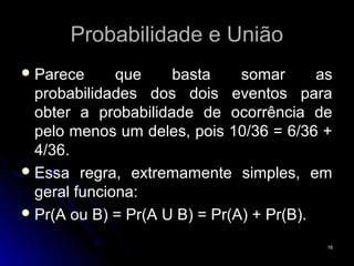 Probabilidade e União
 Parece      que    basta     somar      as
  probabilidades dos dois eventos para
  obter a probabilidade de ocorrência de
  pelo menos um deles, pois 10/36 = 6/36 +
  4/36.
 Essa regra, extremamente simples, em
  geral funciona:
 Pr(A ou B) = Pr(A U B) = Pr(A) + Pr(B).

                                           16
 