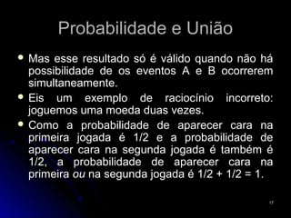 Probabilidade e União
 Mas  esse resultado só é válido quando não há
  possibilidade de os eventos A e B ocorrerem
  simultaneamente.
 Eis um exemplo de raciocínio incorreto:
  joguemos uma moeda duas vezes.
 Como a probabilidade de aparecer cara na
  primeira jogada é 1/2 e a probabilidade de
  aparecer cara na segunda jogada é também é
  1/2, a probabilidade de aparecer cara na
  primeira ou na segunda jogada é 1/2 + 1/2 = 1.

                                               17
 