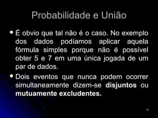 Probabilidade e União
É  obvio que tal não é o caso. No exemplo
  dos dados podíamos aplicar aquela
  fórmula simples porque não é possível
  obter 5 e 7 em uma única jogada de um
  par de dados.
 Dois eventos que nunca podem ocorrer
  simultaneamente dizem-se disjuntos ou
  mutuamente excludentes.

                                         18
 
