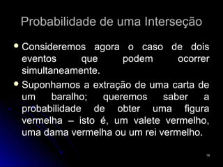 Probabilidade de uma Interseção
 Consideremos    agora o caso de dois
  eventos      que      podem     ocorrer
  simultaneamente.
 Suponhamos a extração de uma carta de
  um     baralho;   queremos   saber    a
  probabilidade de obter uma figura
  vermelha – isto é, um valete vermelho,
  uma dama vermelha ou um rei vermelho.

                                        19
 