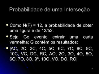 Probabilidade de uma Interseção

 Como  N(F) = 12, a probabilidade de obter
  uma figura é de 12/52.
 Seja   Go evento extrair uma carta
  vermelha; G contém os resultados:
 |AC, 2C, 3C, 4C, 5C, 6C, 7C, 8C, 9C,
  10C, VC, DC, RC, AO, 2O, 3O, 4O, 5O,
  6O, 7O, 8O, 9º, 10O, VO, DO, RO|

                                          21
 