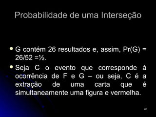 Probabilidade de uma Interseção


G  contém 26 resultados e, assim, Pr(G) =
  26/52 =½.
 Seja C o evento que corresponde à
  ocorrência de F e G – ou seja, C é a
  extração   de   uma     carta   que    é
  simultaneamente uma figura e vermelha.

                                         22
 