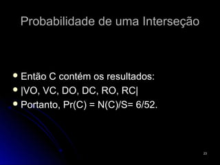 Probabilidade de uma Interseção



 Então C contém os resultados:
 |VO, VC, DO, DC, RO, RC|
 Portanto, Pr(C) = N(C)/S= 6/52.




                                    23
 