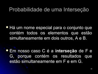Probabilidade de uma Interseção


 Háum nome especial para o conjunto que
 contém todos os elementos que estão
 simultaneamente em dois outros, A e B.

 Em nosso caso C é a interseção de F e
 G, porque contém os resultados que
 estão simultaneamente em F e em G.
                                       24
 