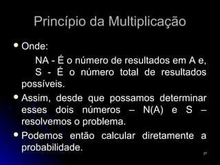 Princípio da Multiplicação
 Onde:

     NA - É o número de resultados em A e,
     S - É o número total de resultados
  possíveis.
 Assim, desde que possamos determinar
  esses dois números – N(A) e S –
  resolvemos o problema.
 Podemos então calcular diretamente a
  probabilidade.                         27
 