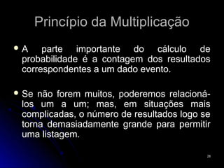 Princípio da Multiplicação
A    parte importante do cálculo de
 probabilidade é a contagem dos resultados
 correspondentes a um dado evento.

 Se não forem muitos, poderemos relacioná-
 los um a um; mas, em situações mais
 complicadas, o número de resultados logo se
 torna demasiadamente grande para permitir
 uma listagem.

                                           28
 