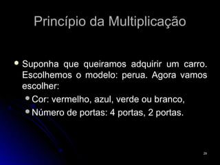 Princípio da Multiplicação

 Suponha  que queiramos adquirir um carro.
 Escolhemos o modelo: perua. Agora vamos
 escolher:
  Cor: vermelho, azul, verde ou branco,
  Número de portas: 4 portas, 2 portas.




                                          29
 