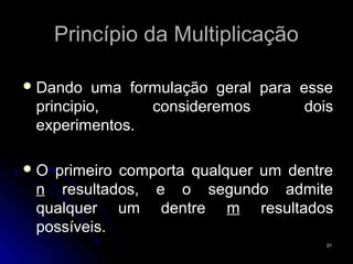 Princípio da Multiplicação

 Dando   uma formulação geral para esse
 principio,      consideremos        dois
 experimentos.

O primeiro comporta qualquer um dentre
 n resultados, e o segundo admite
 qualquer um dentre m resultados
 possíveis.
                                        31
 