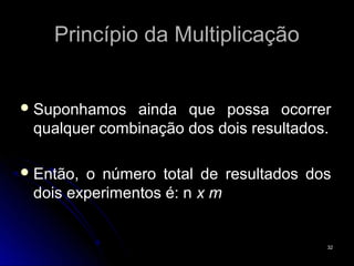 Princípio da Multiplicação


 Suponhamos  ainda que possa ocorrer
 qualquer combinação dos dois resultados.

 Então,o número total de resultados dos
 dois experimentos é: n x m


                                        32
 