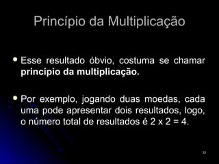 Princípio da Multiplicação

 Esse resultado óbvio, costuma se chamar
 princípio da multiplicação.

 Porexemplo, jogando duas moedas, cada
 uma pode apresentar dois resultados, logo,
 o número total de resultados é 2 x 2 = 4.


                                          33
 