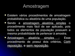 Amostragem
 Existem   vários procedimentos de amostragem
  probabilística ou aleatória de uma população.
 Sendo a amostragem aleatória simples o
  procedimento mais fácil de ser aplicado, pois
  todos os elementos da população possuem a
  mesma probabilidade de pertencer à amostra.
 Amostragem       aleatória    simples  :   Esse
  procedimento de possui dois critérios, Com
  reposição, e sem reposição.
                                                34
 