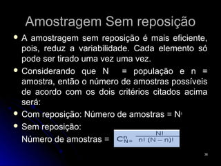 Amostragem Sem reposição
A  amostragem sem reposição é mais eficiente,
  pois, reduz a variabilidade. Cada elemento só
  pode ser tirado uma vez uma vez.
 Considerando que N        = população e n =
  amostra, então o número de amostras possíveis
  de acordo com os dois critérios citados acima
  será:
 Com reposição: Número de amostras = Nn
 Sem reposição:

  Número de amostras =
                                              36
 
