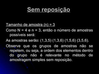 Sem reposição

Tamanho de amostra (n) = 3
Como N = 4 e n = 3, então o número de amostras
  possíveis será:
As amostras serão: (1,3,5) (1,3,6) (1,5,6) (3,5,6).
Observe que os grupos de amostras não se
  repetem, ou seja, a ordem dos elementos dentro
  do grupo não é relevante no método de
  amostragem simples sem reposição.
 