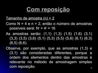 Com reposição
Tamanho de amostra (n) = 2
Como N = 4 e n = 2, então o número de amostras
  possíveis será: Nn = 42 = 16
As amostras serão: (1,1) (1,3) (1,5) (1,6) (3,1)
  (3,3) (3,5) (3,6) (5,1) (5,3) (5,5) (5,6) (6,1) (6,3)
  (6,5) (6,6).
Observe, por exemplo, que as amostras (1,3) e
  (3,1) são consideradas diferentes, porque a
  ordem dos elementos dentro das amostras é
  relevante no método de amostragem simples
  com reposição.                                      39
 