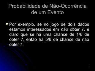 Probabilidade de Não-Ocorrência
           de um Evento

 Por exemplo, se no jogo de dois dados
 estamos interessados em não obter 7, é
 claro que se há uma chance de 1/6 de
 obter 7, então há 5/6 de chance de não
 obter 7.



                                      4
 