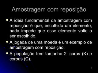 Amostragem com reposição
A   idéia fundamental da amostragem com
  reposição é que, escolhido um elemento,
  nada impede que esse elemento volte a
  ser escolhido.
 A jogada de uma moeda é um exemplo de
  amostragem com reposição.
 A população tem tamanho 2: caras (K) e
  coroas (C).
                                        42
 