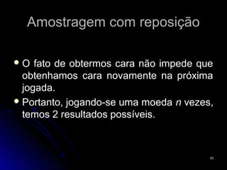 Amostragem com reposição

O   fato de obtermos cara não impede que
  obtenhamos cara novamente na próxima
  jogada.
 Portanto, jogando-se uma moeda n vezes,
  temos 2 resultados possíveis.



                                        43
 