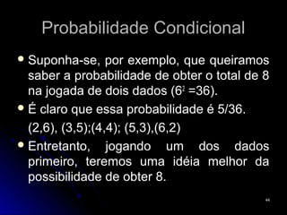 Probabilidade Condicional
 Suponha-se,     por exemplo, que queiramos
  saber a probabilidade de obter o total de 8
  na jogada de dois dados (62 =36).
                                  =36)
 É claro que essa probabilidade é 5/36.

  (2,6), (3,5);(4,4); (5,3),(6,2)
 Entretanto,     jogando um dos dados
  primeiro, teremos uma idéia melhor da
  possibilidade de obter 8.
                                            44
 