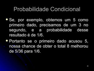 Probabilidade Condicional
 Se,  por exemplo, obtemos um 5 como
  primeiro dado, precisamos de um 3 no
  segundo, e a probabilidade desse
  resultado é de 1/6.
 Portanto se o primeiro dado acusou 5,
  nossa chance de obter o total 8 melhorou
  de 5/36 para 1/6.


                                         45
 