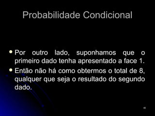 Probabilidade Condicional


 Por   outro lado, suponhamos que o
  primeiro dado tenha apresentado a face 1.
 Então não há como obtermos o total de 8,
  qualquer que seja o resultado do segundo
  dado.

                                          46
 