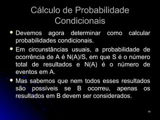 Cálculo de Probabilidade
             Condicionais
 Devemos     agora determinar como calcular
  probabilidades condicionais.
 Em circunstâncias usuais, a probabilidade de
  ocorrência de A é N(A)/S, em que S é o número
  total de resultados e N(A) é o número de
  eventos em A.
 Mas sabemos que nem todos esses resultados
  são possíveis se B ocorreu, apenas os
  resultados em B devem ser considerados.

                                              49
 