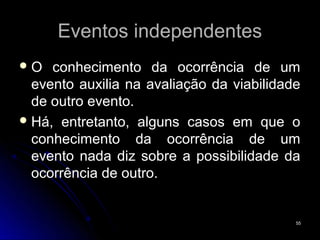 Eventos independentes
O   conhecimento da ocorrência de um
  evento auxilia na avaliação da viabilidade
  de outro evento.
 Há, entretanto, alguns casos em que o
  conhecimento da ocorrência de um
  evento nada diz sobre a possibilidade da
  ocorrência de outro.


                                           55
 