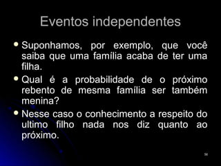 Eventos independentes
 Suponhamos,   por exemplo, que você
  saiba que uma família acaba de ter uma
  filha.
 Qual é a probabilidade de o próximo
  rebento de mesma família ser também
  menina?
 Nesse caso o conhecimento a respeito do
  ultimo filho nada nos diz quanto ao
  próximo.
                                        56
 