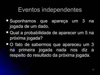 Eventos independentes
 Suponhamos     que apareça um 3 na
  jogada de um dado.
 Qual a probabilidade de aparecer um 5 na
  próxima jogada?
 O fato de sabermos que apareceu um 3
  na primeira jogada nada nos diz a
  respeito do resultado da próxima jogada.


                                         57
 