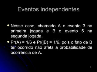 Eventos independentes

 Nesse   caso, chamado A o evento 3 na
  primeira jogada e B o evento 5 na
  segunda jogada.
 Pr(A) = 1/6 e Pr(|B) = 1/6, pois o fato de B
  ter ocorrido não afeta a probabilidade de
  ocorrência de A.


                                            58
 