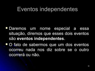 Eventos independentes


 Daremos    um nome especial a essa
  situação, diremos que esses dois eventos
  são eventos independentes.
 O fato de sabermos que um dos eventos
  ocorreu nada nos diz sobre se o outro
  ocorrerá ou não.

                                         59
 