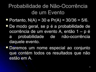 Probabilidade de Não-Ocorrência
           de um Evento
 Portanto,N(A) = 30 e Pr(A) = 30/36 = 5/6.
 De modo geral, se p é a probabilidade de
  ocorrência de um evento A, então 1 – p é
  a   probabilidade   de     não-ocorrência
  daquele evento.
 Daremos um nome especial ao conjunto
  que contém todos os resultados que não
  estão em A.
                                          6
 