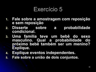 Exercício 5
1.   Fale sobre a amostragem com reposição
     e sem reposição
2.   Disserte     sobre   a   probabilidade
     condicional.
3.   Uma família teve um bebê do sexo
     masculino. Qual a probabilidade do
     próximo bebê também ser um menino?
     Explique.
4.   Explique eventos independentes.
5.   Fale sobre a união de dois conjuntos.

                                             60
 