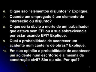 6.    O que são “elementos disjuntos”? Explique.
7.    Quando um empregado é um elemento de
      interseção ou disjunto?
8.    O que seria óbvio a morte de um trabalhador
      que estava sem EPI ou a sua sobrevivência
      por estar usando EPI? Explique.
9.    Qual a probabilidade de acontecer um
      acidente num canteiro de obras? Explique.
10.   Em sua opinião a probabilidade de acontecer
      um acidente num escritório é a mesma da
      construção civil? Sim ou não. Por quê?
                                                61
 