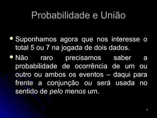 Probabilidade e União

 Suponhamos     agora que nos interesse o
  total 5 ou 7 na jogada de dois dados.
 Não      raro     precisamos    saber  a
  probabilidade de ocorrência de um ou
  outro ou ambos os eventos – daqui para
  frente a conjunção ou será usada no
  sentido de pelo menos um.

                                         9
 