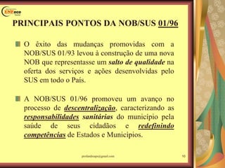 O êxito das mudanças promovidas com a
NOB/SUS 01/93 levou à construção de uma nova
NOB que representasse um salto de qualidade na
oferta dos serviços e ações desenvolvidas pelo
SUS em todo o País.
A NOB/SUS 01/96 promoveu um avanço no
processo de descentralização, caracterizando as
responsabilidades sanitárias do município pela
saúde de seus cidadãos e redefinindo
competências de Estados e Municípios.
PRINCIPAIS PONTOS DA NOB/SUS 01/96
10profandreaps@gmail.com
 