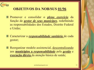 Promover e consolidar o pleno exercício da
função de gestor de seus munícipes, redefinindo
as responsabilidades dos Estados, Distrito Federal
e União;
Caracterizar a responsabilidade sanitária de cada
gestor;
Reorganizar modelo assistencial, descentralizando
aos municípios a responsabilidade pela gestão e
execução direta da atenção básica de saúde;
OBJETIVOS DA NOB/SUS 01/96
11profandreaps@gmail.com
 