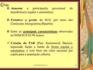 Aumenta a participação percentual da
transferência regular e automática;
Fortalece a gestão do SUS, por meio das
Comissões Intergestores Bipartite;
Entre as principais características observadas
na NOB/SUS 01/96 temos:
 Criação do PAB (Piso Assistencial Básico),
repassado fundo a fundo de forma regular e
automática, e com base em valor nacional per
capita para a população coberta;
12profandreaps@gmail.com
 