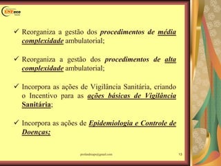  Reorganiza a gestão dos procedimentos de média
complexidade ambulatorial;
 Reorganiza a gestão dos procedimentos de alta
complexidade ambulatorial;
 Incorpora as ações de Vigilância Sanitária, criando
o Incentivo para as ações básicas de Vigilância
Sanitária;
 Incorpora as ações de Epidemiologia e Controle de
Doenças;
13profandreaps@gmail.com
 
