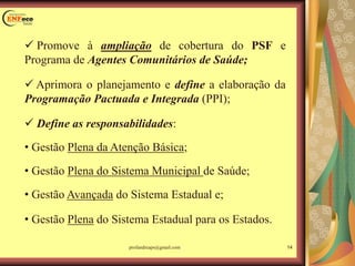  Promove à ampliação de cobertura do PSF e
Programa de Agentes Comunitários de Saúde;
 Aprimora o planejamento e define a elaboração da
Programação Pactuada e Integrada (PPI);
 Define as responsabilidades:
• Gestão Plena da Atenção Básica;
• Gestão Plena do Sistema Municipal de Saúde;
• Gestão Avançada do Sistema Estadual e;
• Gestão Plena do Sistema Estadual para os Estados.
14profandreaps@gmail.com
 